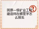 固原一级矿业工程建造师在哪里学怎么报名