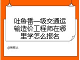 吐鲁番一级交通运输造价工程师在哪里学怎么报名