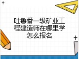 吐鲁番一级矿业工程建造师在哪里学怎么报名