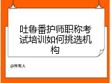 吐鲁番护师职称考试培训如何挑选机构