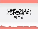 吐鲁番三级消防安全管理员培训学校哪里好