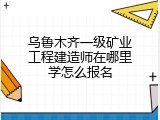乌鲁木齐一级矿业工程建造师在哪里学怎么报名