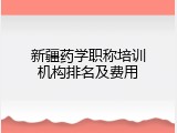 新疆药学职称培训机构排名及费用