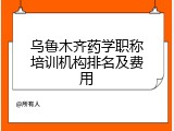乌鲁木齐药学职称培训机构排名及费用