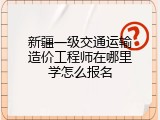 新疆一级交通运输造价工程师在哪里学怎么报名