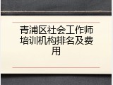 青浦区社会工作师培训机构排名及费用