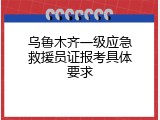 乌鲁木齐一级应急救援员证报考具体要求