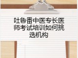 吐鲁番中医专长医师考试培训如何挑选机构