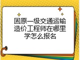 固原一级交通运输造价工程师在哪里学怎么报名