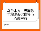 乌鲁木齐一级消防工程师考试指导中心哪里有