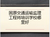 固原交通运输监理工程师培训学校哪里好