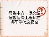 乌鲁木齐一级交通运输造价工程师在哪里学怎么报名