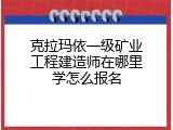 克拉玛依一级矿业工程建造师在哪里学怎么报名
