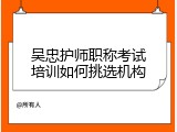 吴忠护师职称考试培训如何挑选机构
