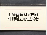 吐鲁番建材火电环评师证在哪里报考