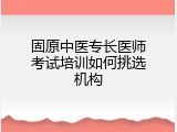 固原中医专长医师考试培训如何挑选机构