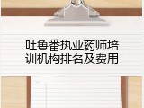 吐鲁番执业药师培训机构排名及费用