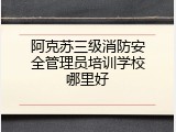 阿克苏三级消防安全管理员培训学校哪里好