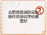 合肥高级消防设施操作员培训学校哪里好