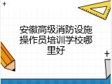 安徽高级消防设施操作员培训学校哪里好