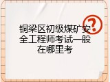 铜梁区初级煤矿安全工程师考试一般在哪里考