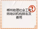 郴州助理社会工作师培训机构排名及费用