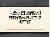 六盘水四级消防设施操作员培训学校哪里好