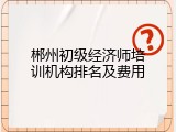 郴州初级经济师培训机构排名及费用