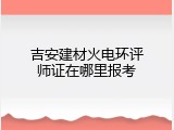 吉安建材火电环评师证在哪里报考