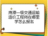 鹰潭一级交通运输造价工程师在哪里学怎么报名