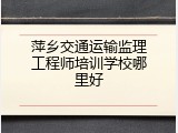 萍乡交通运输监理工程师培训学校哪里好