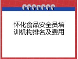 怀化食品安全员培训机构排名及费用