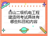 白山二级机电工程建造师考试具体有哪些科目和内容