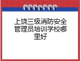 上饶三级消防安全管理员培训学校哪里好