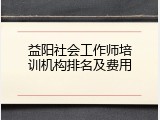 益阳社会工作师培训机构排名及费用