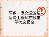 萍乡一级交通运输造价工程师在哪里学怎么报名