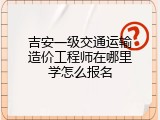 吉安一级交通运输造价工程师在哪里学怎么报名