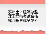泰州土木建筑总监理工程师考试合格线介绍具体多少分