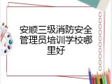 安顺三级消防安全管理员培训学校哪里好