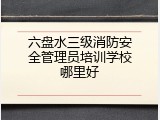 六盘水三级消防安全管理员培训学校哪里好