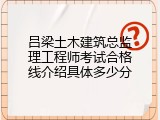 吕梁土木建筑总监理工程师考试合格线介绍具体多少分