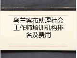 乌兰察布助理社会工作师培训机构排名及费用