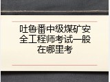 吐鲁番中级煤矿安全工程师考试一般在哪里考
