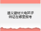 遵义建材火电环评师证在哪里报考
