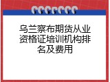 乌兰察布期货从业资格证培训机构排名及费用