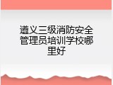遵义三级消防安全管理员培训学校哪里好