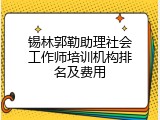 锡林郭勒助理社会工作师培训机构排名及费用