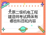 太原二级机电工程建造师考试具体有哪些科目和内容