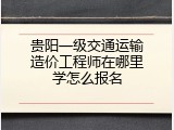 贵阳一级交通运输造价工程师在哪里学怎么报名