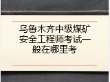 乌鲁木齐中级煤矿安全工程师考试一般在哪里考